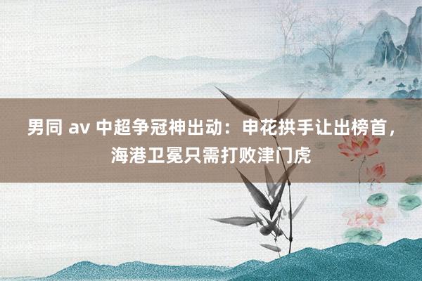 男同 av 中超争冠神出动：申花拱手让出榜首，海港卫冕只需打败津门虎