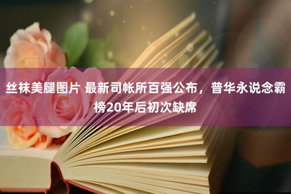 丝袜美腿图片 最新司帐所百强公布，普华永说念霸榜20年后初次缺席