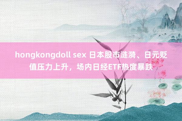 hongkongdoll sex 日本股市涟漪、日元贬值压力上升，场内日经ETF热度暴跌