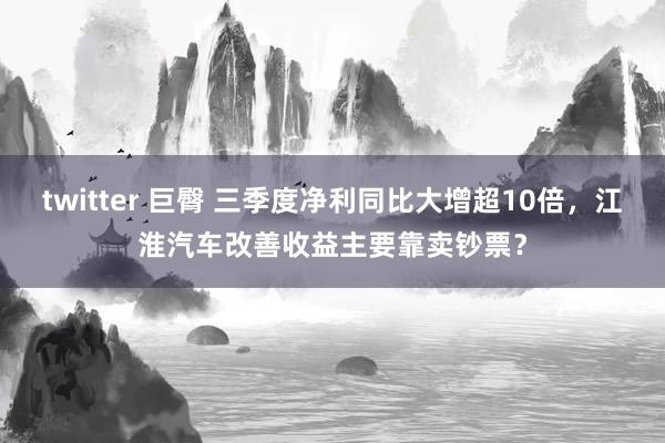 twitter 巨臀 三季度净利同比大增超10倍，江淮汽车改善收益主要靠卖钞票？