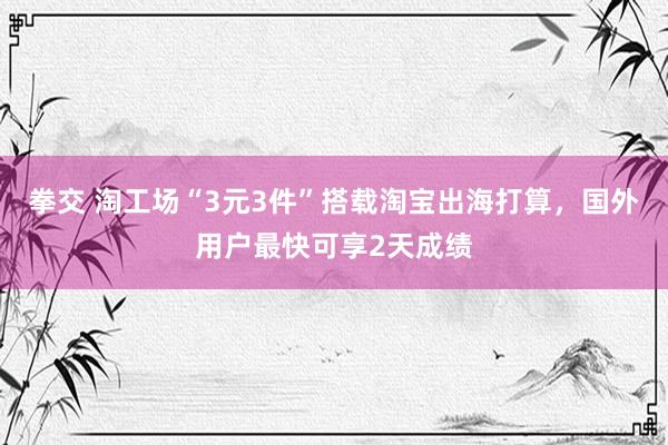 拳交 淘工场“3元3件”搭载淘宝出海打算，国外用户最快可享2天成绩