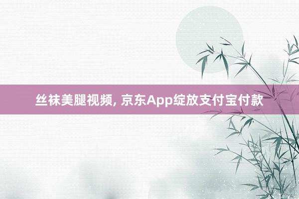 丝袜美腿视频， 京东App绽放支付宝付款