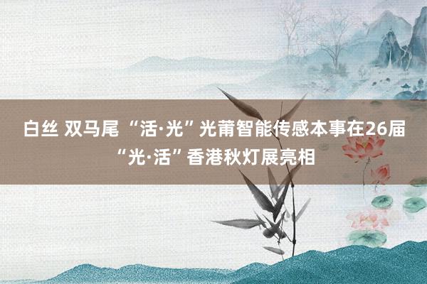 白丝 双马尾 “活·光”光莆智能传感本事在26届“光·活”香港秋灯展亮相