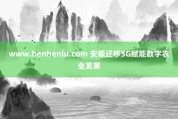 www.henhenlu.com 安顺迁移5G赋能数字农业发展