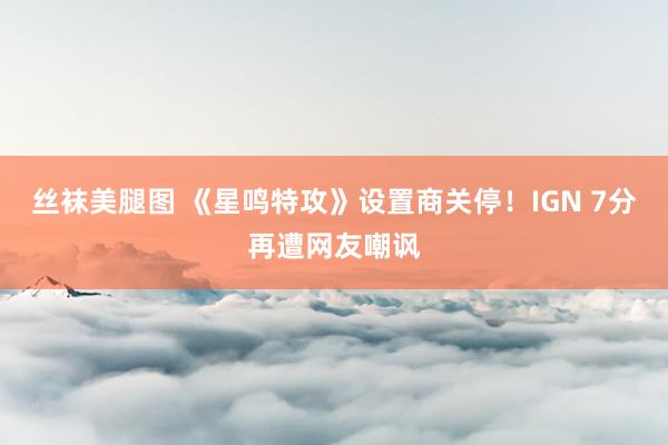 丝袜美腿图 《星鸣特攻》设置商关停！IGN 7分再遭网友嘲讽