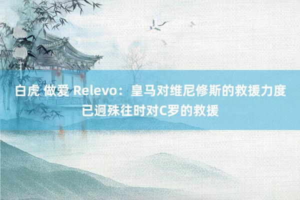 白虎 做爱 Relevo：皇马对维尼修斯的救援力度已迥殊往时对C罗的救援