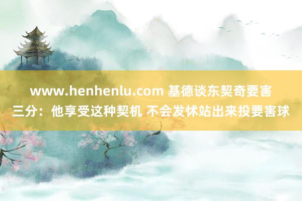 www.henhenlu.com 基德谈东契奇要害三分：他享受这种契机 不会发怵站出来投要害球