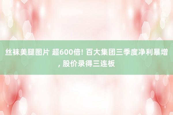 丝袜美腿图片 超600倍! 百大集团三季度净利暴增， 股价录得三连板