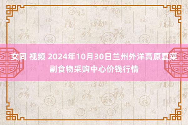 女同 视频 2024年10月30日兰州外洋高原夏菜副食物采购中心价钱行情