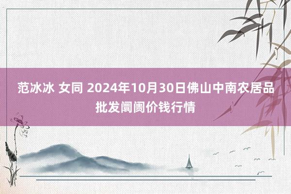 范冰冰 女同 2024年10月30日佛山中南农居品批发阛阓价钱行情