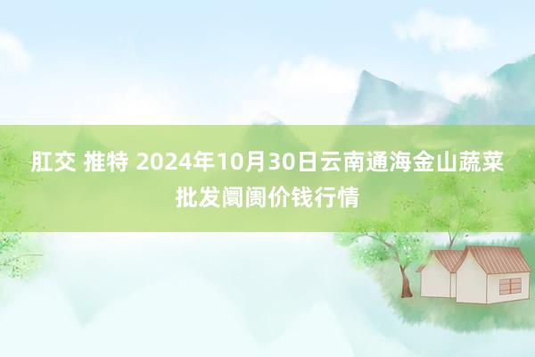 肛交 推特 2024年10月30日云南通海金山蔬菜批发阛阓价钱行情