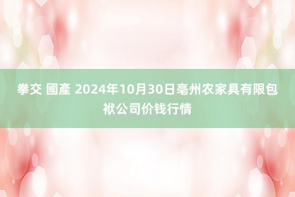 拳交 國產 2024年10月30日亳州农家具有限包袱公司价钱行情