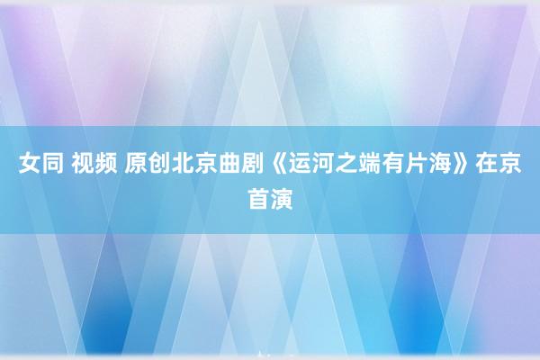 女同 视频 原创北京曲剧《运河之端有片海》在京首演