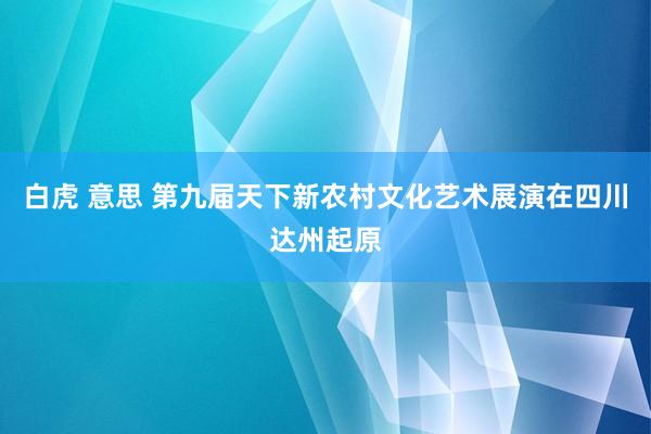 白虎 意思 第九届天下新农村文化艺术展演在四川达州起原