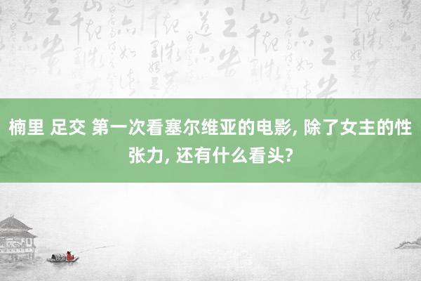 楠里 足交 第一次看塞尔维亚的电影， 除了女主的性张力， 还有什么看头?