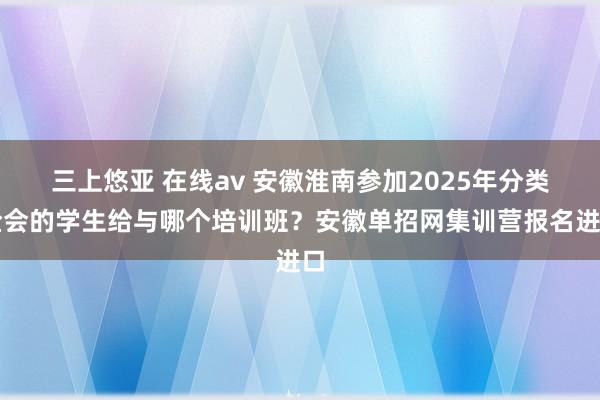 三上悠亚 在线av 安徽淮南参加2025年分类检会的学生给与哪个培训班？安徽单招网集训营报名进口