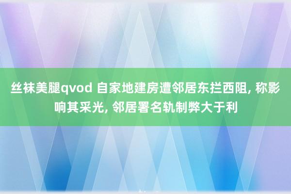 丝袜美腿qvod 自家地建房遭邻居东拦西阻， 称影响其采光， 邻居署名轨制弊大于利