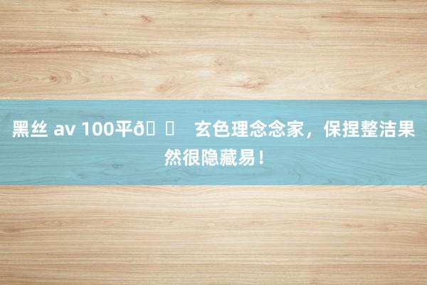 黑丝 av 100平🏠 玄色理念念家，保捏整洁果然很隐藏易！