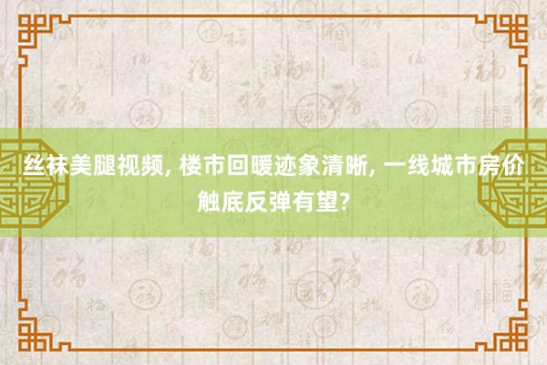 丝袜美腿视频， 楼市回暖迹象清晰， 一线城市房价触底反弹有望?