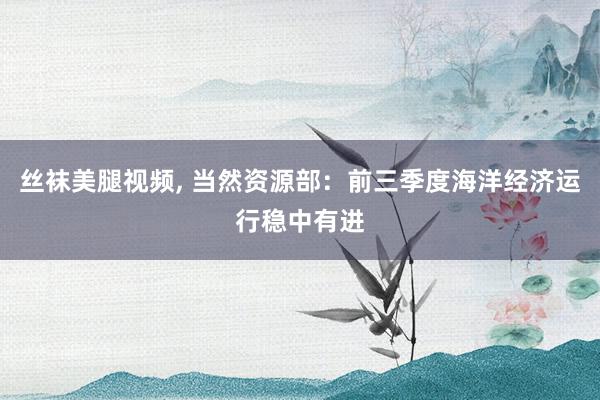 丝袜美腿视频， 当然资源部：前三季度海洋经济运行稳中有进