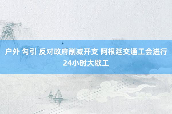 户外 勾引 反对政府削减开支 阿根廷交通工会进行24小时大歇工