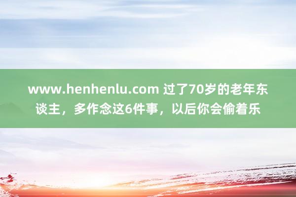 www.henhenlu.com 过了70岁的老年东谈主，多作念这6件事，以后你会偷着乐