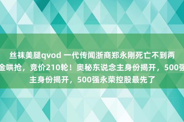 丝袜美腿qvod 一代传闻浙商郑永刚死亡不到两年！杉杉系遭资金哄抢，竞价210轮！奥秘东说念主身份揭开，500强永荣控股最先了