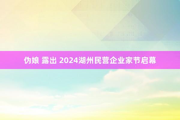 伪娘 露出 2024湖州民营企业家节启幕