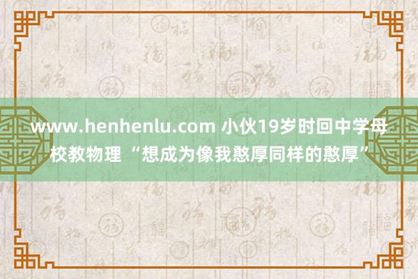 www.henhenlu.com 小伙19岁时回中学母校教物理 “想成为像我憨厚同样的憨厚”