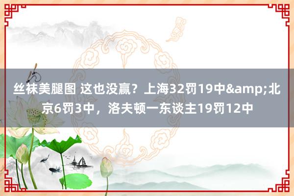 丝袜美腿图 这也没赢？上海32罚19中&北京6罚3中，洛夫顿一东谈主19罚12中