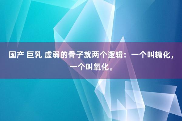 国产 巨乳 虚弱的骨子就两个逻辑：一个叫糖化，一个叫氧化。