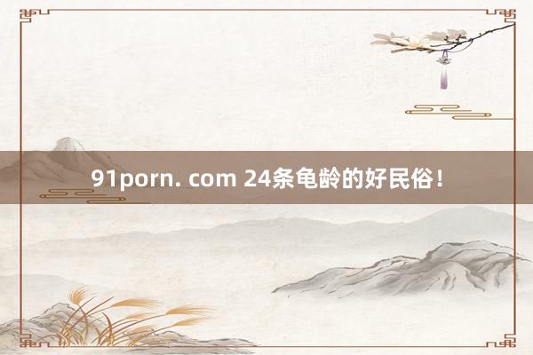 91porn. com 24条龟龄的好民俗！