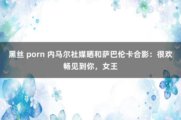 黑丝 porn 内马尔社媒晒和萨巴伦卡合影：很欢畅见到你，女王