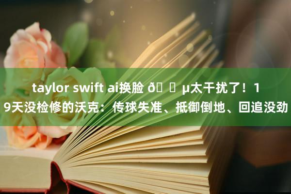 taylor swift ai换脸 😵太干扰了！19天没检修的沃克：传球失准、抵御倒地、回追没劲