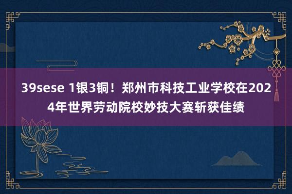 39sese 1银3铜！郑州市科技工业学校在2024年世界劳动院校妙技大赛斩获佳绩