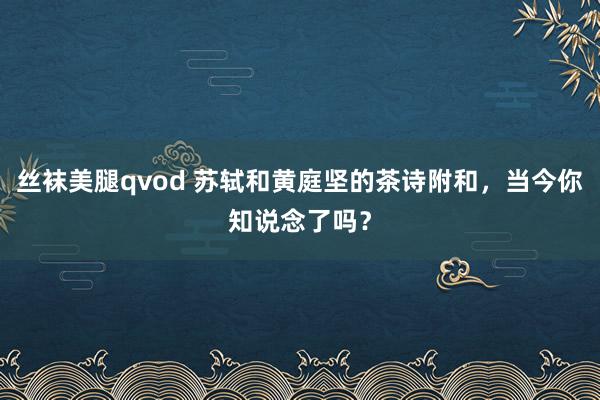 丝袜美腿qvod 苏轼和黄庭坚的茶诗附和，当今你知说念了吗？