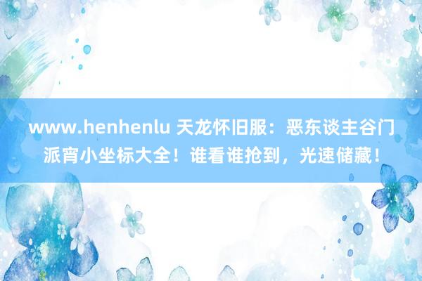 www.henhenlu 天龙怀旧服：恶东谈主谷门派宵小坐标大全！谁看谁抢到，光速储藏！