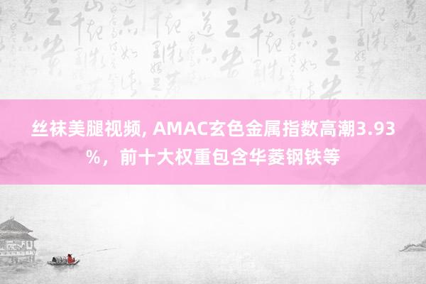 丝袜美腿视频， AMAC玄色金属指数高潮3.93%，前十大权重包含华菱钢铁等