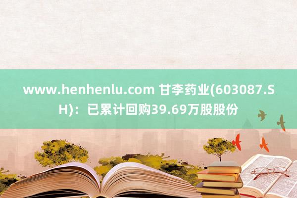 www.henhenlu.com 甘李药业(603087.SH)：已累计回购39.69万股股份