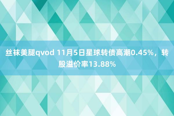 丝袜美腿qvod 11月5日星球转债高潮0.45%，转股溢价率13.88%