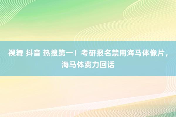 裸舞 抖音 热搜第一！考研报名禁用海马体像片，海马体费力回话