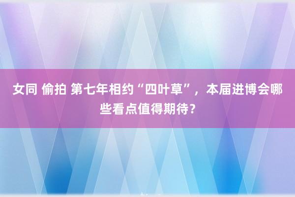 女同 偷拍 第七年相约“四叶草”，本届进博会哪些看点值得期待？