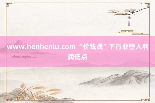 www.henhenlu.com “价钱战”下行业堕入利润低点