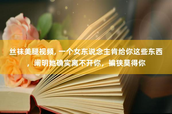 丝袜美腿视频， 一个女东说念主肯给你这些东西，阐明她确实离不开你，褊狭莫得你