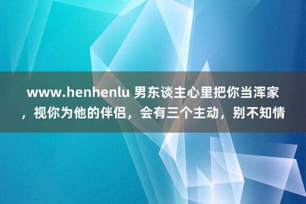 www.henhenlu 男东谈主心里把你当浑家，视你为他的伴侣，会有三个主动，别不知情