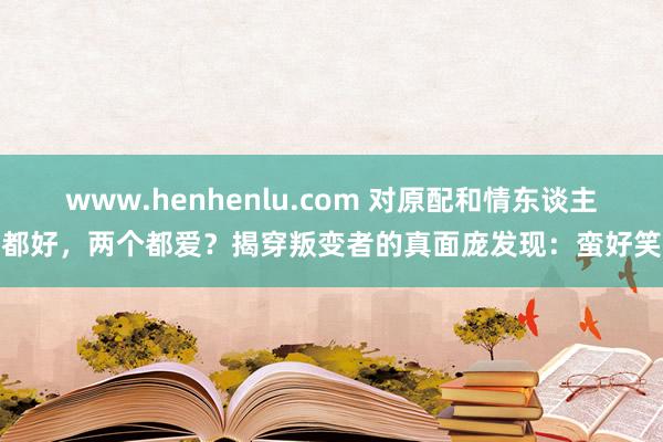 www.henhenlu.com 对原配和情东谈主都好，两个都爱？揭穿叛变者的真面庞发现：蛮好笑