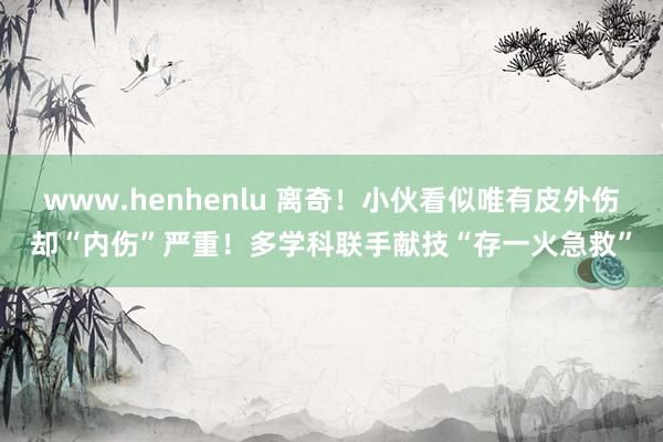 www.henhenlu 离奇！小伙看似唯有皮外伤却“内伤”严重！多学科联手献技“存一火急救”