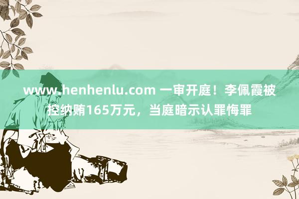 www.henhenlu.com 一审开庭！李佩霞被控纳贿165万元，当庭暗示认罪悔罪