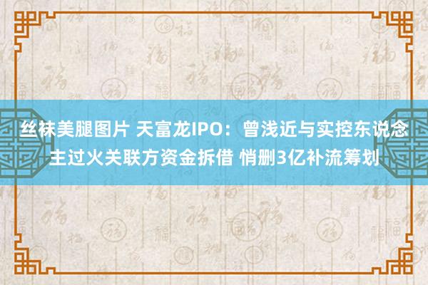 丝袜美腿图片 天富龙IPO：曾浅近与实控东说念主过火关联方资金拆借 悄删3亿补流筹划