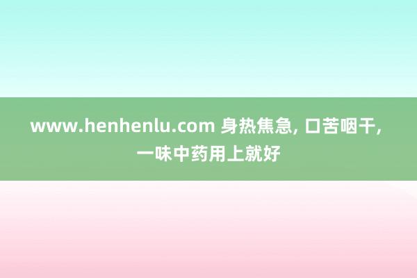 www.henhenlu.com 身热焦急， 口苦咽干， 一味中药用上就好